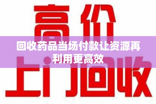 滁州回收药品当场付款让资源再利用更高效